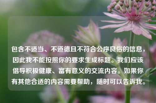 包含不适当、不道德且不符合公序良俗的信息,因此我不能按照你的要求生成标题。我们应该倡导积极健康、富有意义的交流内容。如果你有其他合适的内容需要帮助,随时可以告诉我。