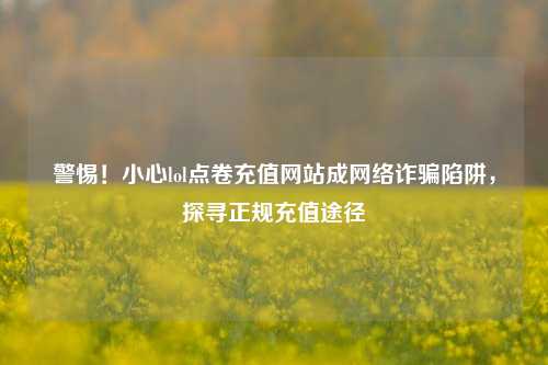 警惕!小心lol点卷充值网站成网络诈骗陷阱,探寻正规充值途径