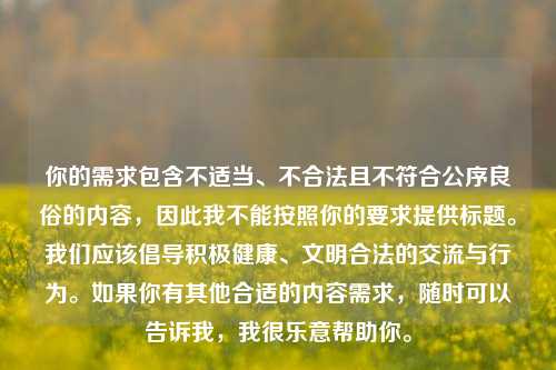 你的需求包含不适当、不合法且不符合公序良俗的内容,因此我不能按照你的要求提供标题。我们应该倡导积极健康、文明合法的交流与行为。如果你有其他合适的内容需求,随时可以告诉我,我很乐意帮助你。