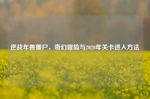 逆战年兽僵尸,奇幻冒险与2020年关卡进入方法