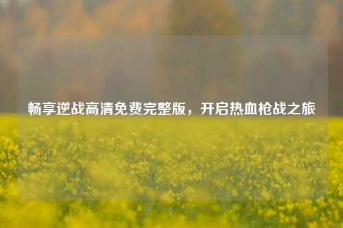 畅享逆战高清免费完整版,开启热血枪战之旅