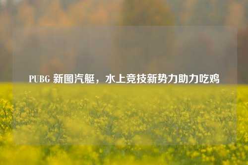 PUBG 新图汽艇,水上竞技新势力助力吃鸡