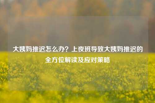 大姨妈推迟怎么办?上夜班导致大姨妈推迟的全方位解读及应对策略