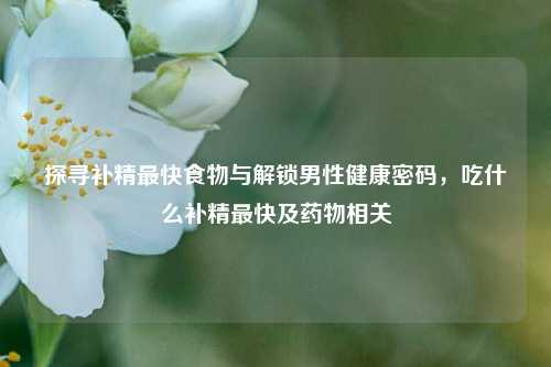 探寻补精最快食物与解锁男性健康密码，吃什么补精最快及药物相关