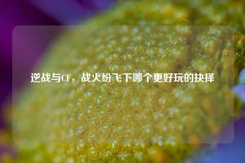 逆战与CF，战火纷飞下哪个更好玩的抉择