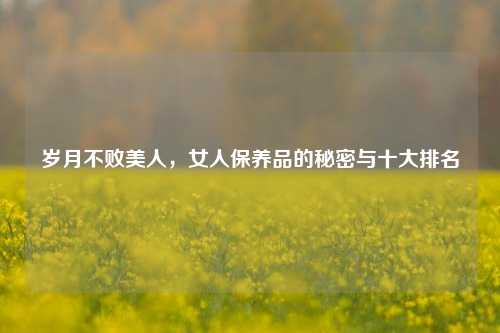 岁月不败美人，女人保养品的秘密与十大排名