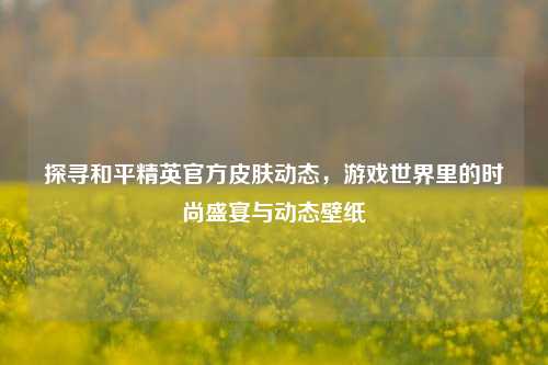 探寻和平精英官方皮肤动态，游戏世界里的时尚盛宴与动态壁纸