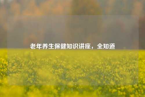 老年养生保健知识讲座,全知道