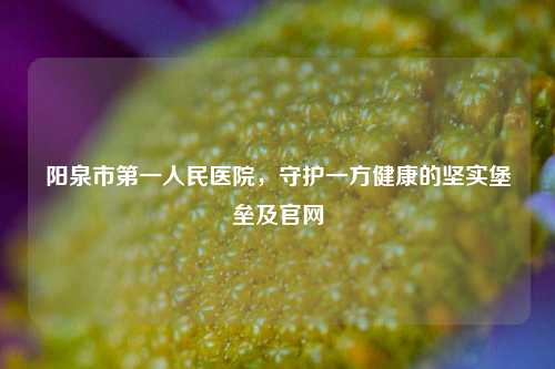 阳泉市第一人民医院,守护一方健康的坚实堡垒及官网
