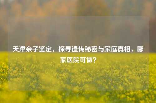天津亲子鉴定,探寻遗传秘密与家庭真相,哪家医院可做?