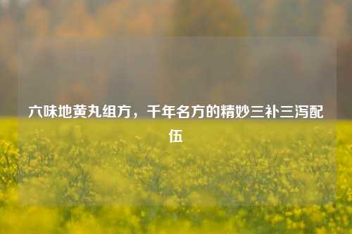 六味地黄丸组方,千年名方的精妙三补三泻配伍