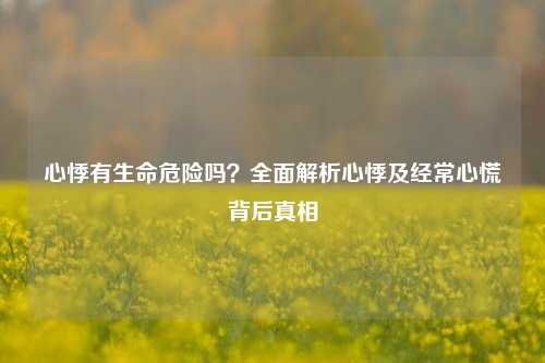 心悸有生命危险吗?全面解析心悸及经常心慌背后真相