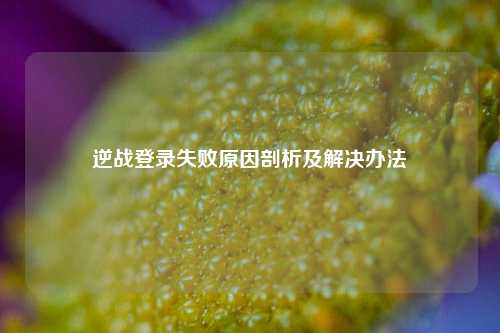 逆战登录失败原因剖析及解决办法