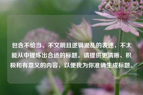 包含不恰当、不文明且逻辑混乱的表述，不太能从中提炼出合适的标题。请提供更清晰、积极和有意义的内容，以便我为你准确生成标题。