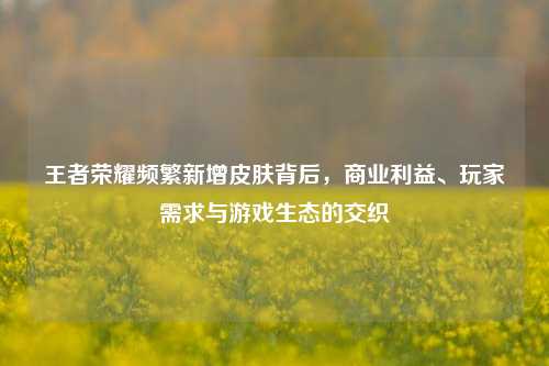 王者荣耀频繁新增皮肤背后，商业利益、玩家需求与游戏生态的交织