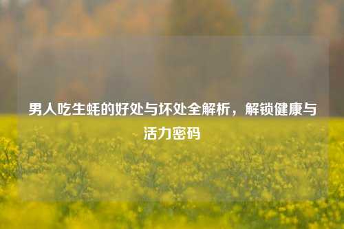 男人吃生蚝的好处与坏处全解析，解锁健康与活力密码