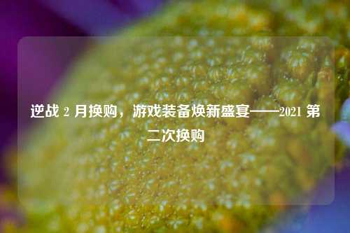 逆战 2 月换购,游戏装备焕新盛宴——2021 第二次换购