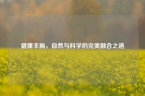 健康丰胸,自然与科学的完美融合之道