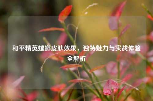 和平精英螳螂皮肤效果，独特魅力与实战体验全解析