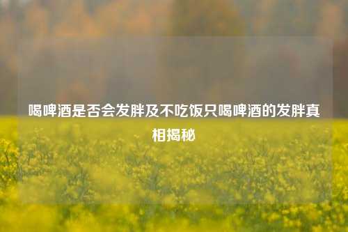 喝啤酒是否会发胖及不吃饭只喝啤酒的发胖真相揭秘