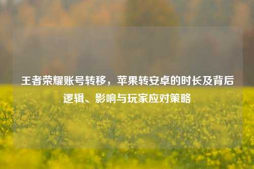 王者荣耀账号转移,苹果转安卓的时长及背后逻辑、影响与玩家应对策略